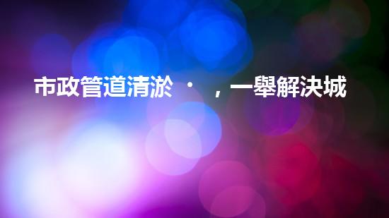 市政管道清淤，一舉解決城市下水道難題！